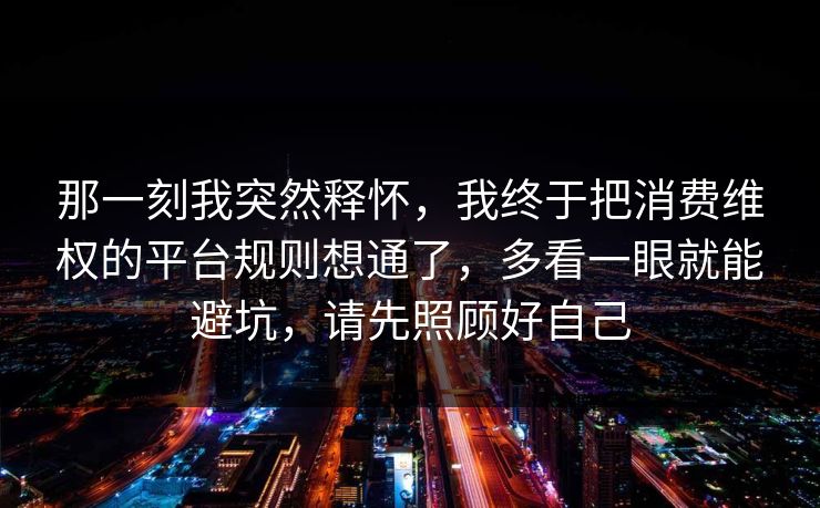 那一刻我突然释怀，我终于把消费维权的平台规则想通了，多看一眼就能避坑，请先照顾好自己  第1张